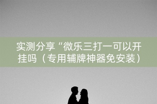 实测分享“微乐三打一可以开挂吗（专用辅牌神器免安装）