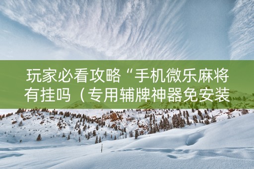 玩家必看攻略“手机微乐麻将有挂吗（专用辅牌神器免安装）
