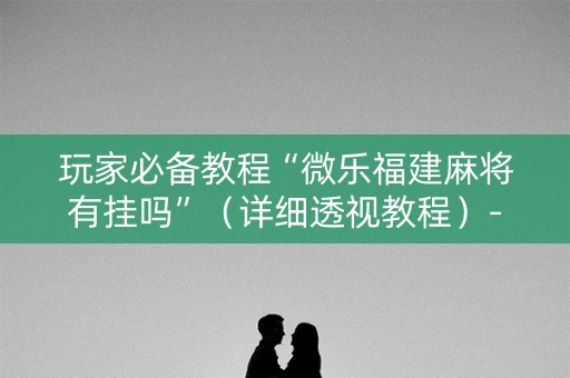 玩家必备教程“微乐福建麻将有挂吗”（详细透视教程）-哔哩哔哩