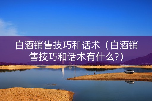 白酒销售技巧和话术（白酒销售技巧和话术有什么?）