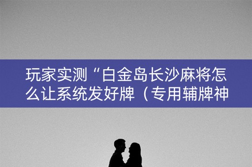 玩家实测“白金岛长沙麻将怎么让系统发好牌（专用辅牌神器免安装）