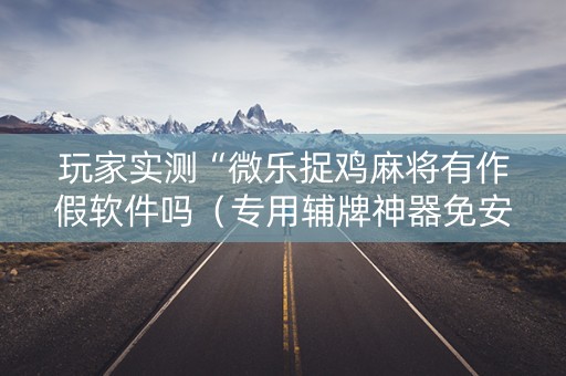 玩家实测“微乐捉鸡麻将有作假软件吗（专用辅牌神器免安装）