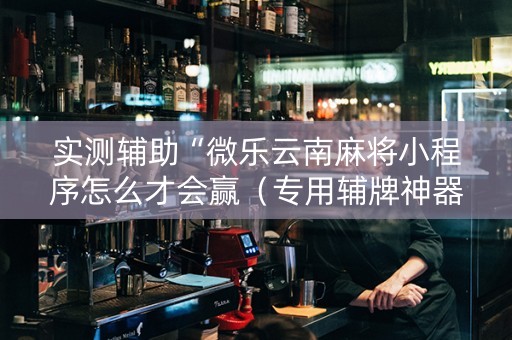 实测辅助“微乐云南麻将小程序怎么才会赢（专用辅牌神器免安装）