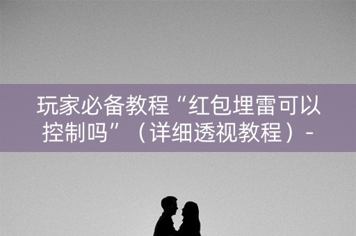 玩家必备教程“红包埋雷可以控制吗”（详细透视教程）-哔哩哔哩