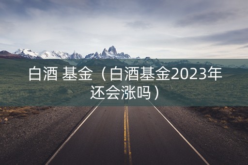 白酒 基金（白酒基金2023年还会涨吗）