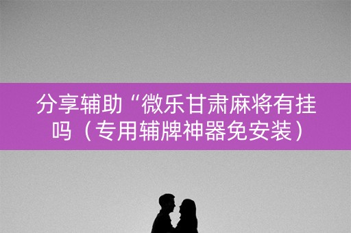 分享辅助“微乐甘肃麻将有挂吗（专用辅牌神器免安装）