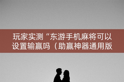 玩家实测“东游手机麻将可以设置输赢吗（助赢神器通用版）