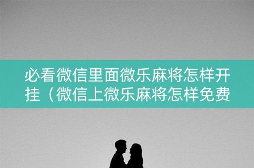 必看微信里面微乐麻将怎样开挂（微信上微乐麻将怎样免费开挂）