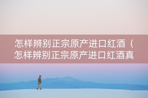 怎样辨别正宗原产进口红酒（怎样辨别正宗原产进口红酒真假）