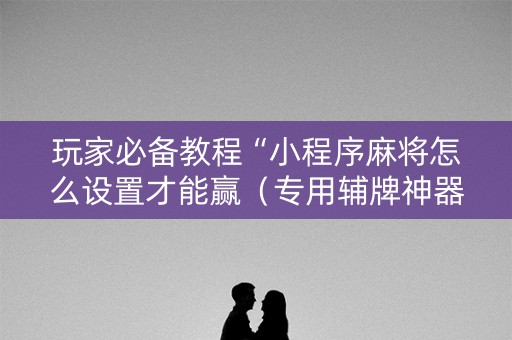 玩家必备教程“小程序麻将怎么设置才能赢（专用辅牌神器免安装）