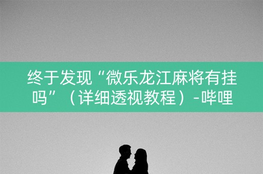 终于发现“微乐龙江麻将有挂吗”（详细透视教程）-哔哩哔哩