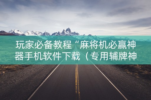 玩家必备教程“麻将机必赢神器手机软件下载（专用辅牌神器免安装）