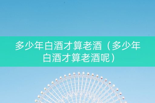 多少年白酒才算老酒（多少年白酒才算老酒呢）