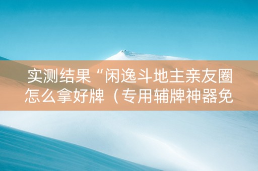 实测结果“闲逸斗地主亲友圈怎么拿好牌（专用辅牌神器免安装）