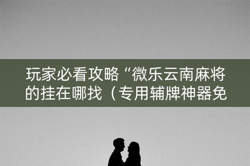 玩家必看攻略“微乐云南麻将的挂在哪找（专用辅牌神器免安装）