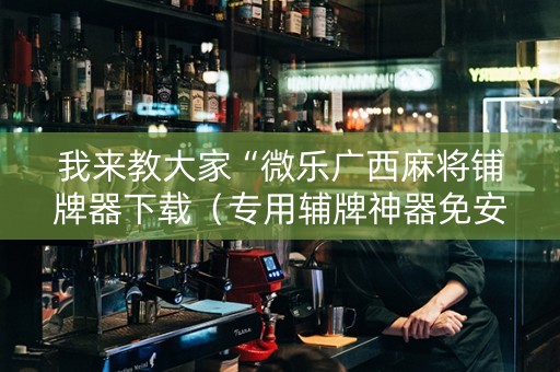 我来教大家“微乐广西麻将铺牌器下载（专用辅牌神器免安装）
