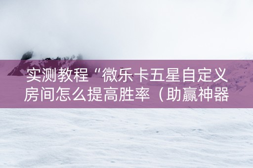 实测教程“微乐卡五星自定义房间怎么提高胜率（助赢神器通用版）