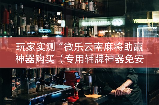 玩家实测“微乐云南麻将助赢神器购买（专用辅牌神器免安装）