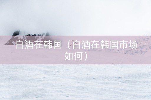 白酒在韩国（白酒在韩国市场如何）