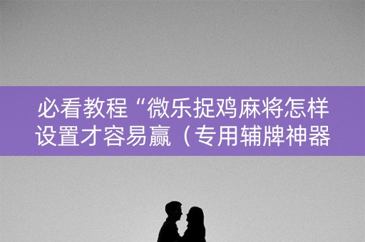 必看教程“微乐捉鸡麻将怎样设置才容易赢（专用辅牌神器免安装）