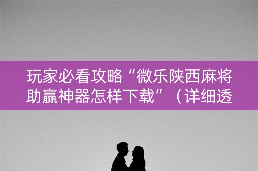 玩家必看攻略“微乐陕西麻将助赢神器怎样下载”（详细透视教程）-哔哩哔哩