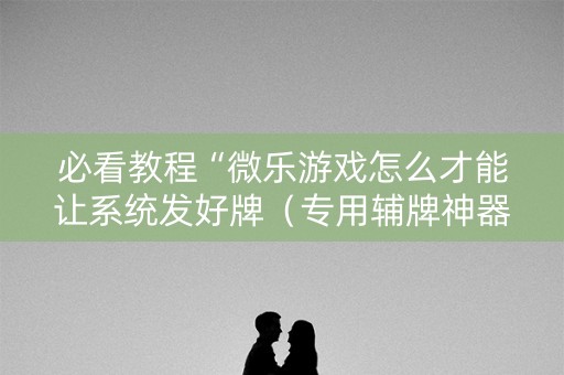 必看教程“微乐游戏怎么才能让系统发好牌（专用辅牌神器免安装）