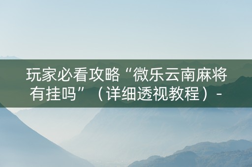 玩家必看攻略“微乐云南麻将有挂吗”（详细透视教程）-哔哩哔哩