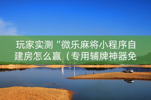 玩家实测“微乐麻将小程序自建房怎么赢（专用辅牌神器免安装）