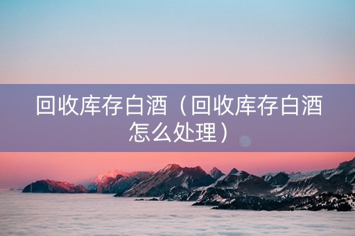 回收库存白酒（回收库存白酒怎么处理）
