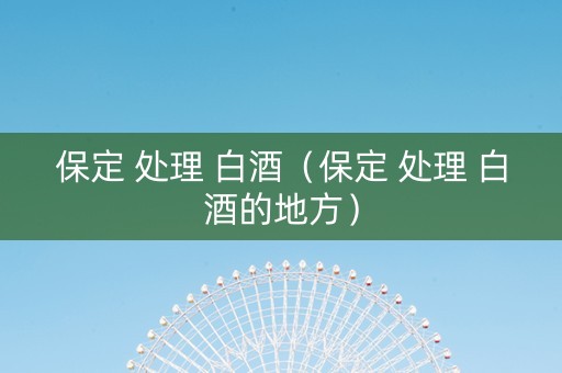 保定 处理 白酒（保定 处理 白酒的地方）
