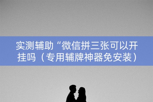 实测辅助“微信拼三张可以开挂吗（专用辅牌神器免安装）