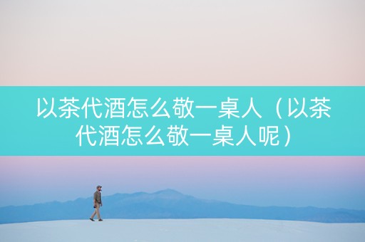以茶代酒怎么敬一桌人（以茶代酒怎么敬一桌人呢）