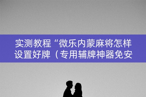实测教程“微乐内蒙麻将怎样设置好牌（专用辅牌神器免安装）