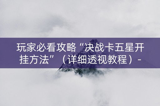 玩家必看攻略“决战卡五星开挂方法”（详细透视教程）-哔哩哔哩