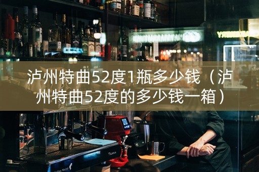 泸州特曲52度1瓶多少钱（泸州特曲52度的多少钱一箱）