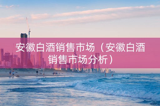 安徽白酒销售市场（安徽白酒销售市场分析）