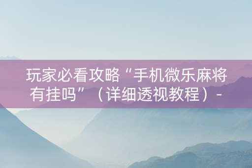 玩家必看攻略“手机微乐麻将有挂吗”（详细透视教程）-哔哩哔哩