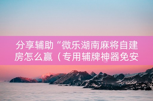 分享辅助“微乐湖南麻将自建房怎么赢（专用辅牌神器免安装）