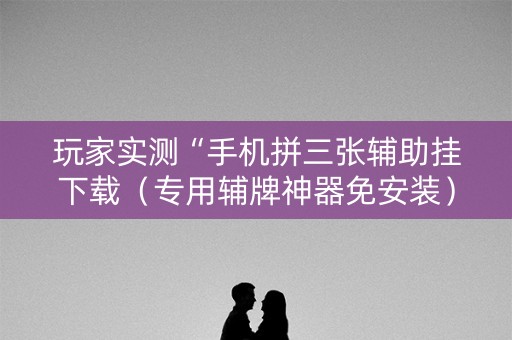 玩家实测“手机拼三张辅助挂下载（专用辅牌神器免安装）