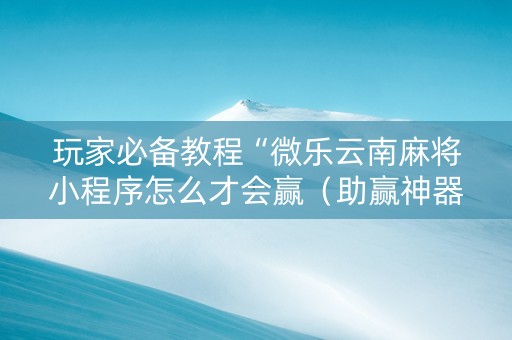 玩家必备教程“微乐云南麻将小程序怎么才会赢（助赢神器通用版）