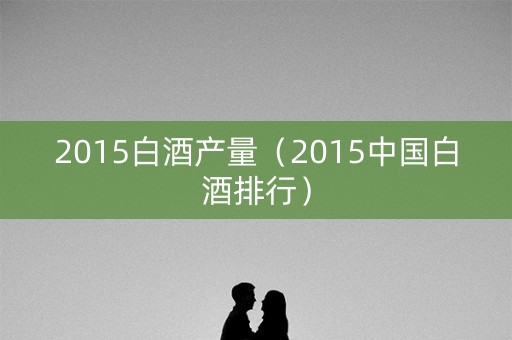 2015白酒产量（2015中国白酒排行）