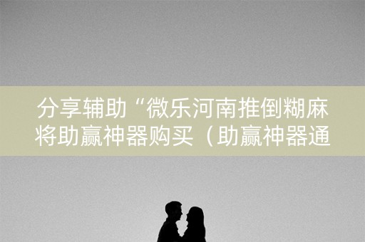 分享辅助“微乐河南推倒糊麻将助赢神器购买（助赢神器通用版）