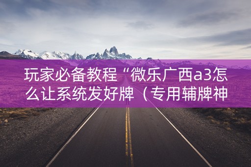 玩家必备教程“微乐广西a3怎么让系统发好牌（专用辅牌神器免安装）