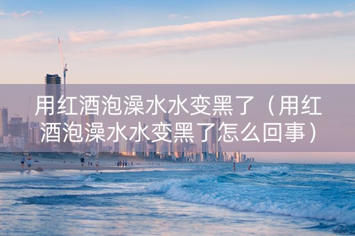 用红酒泡澡水水变黑了（用红酒泡澡水水变黑了怎么回事）