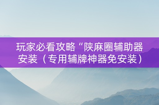 玩家必看攻略“陕麻圈辅助器安装（专用辅牌神器免安装）