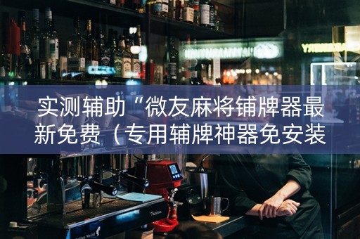 实测辅助“微友麻将铺牌器最新免费（专用辅牌神器免安装）