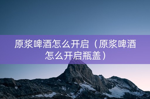 原浆啤酒怎么开启（原浆啤酒怎么开启瓶盖）