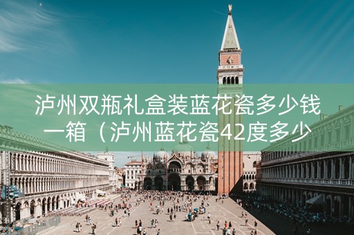 泸州双瓶礼盒装蓝花瓷多少钱一箱（泸州蓝花瓷42度多少钱一瓶）