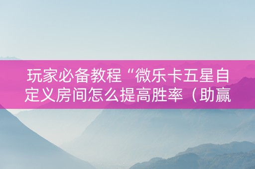 玩家必备教程“微乐卡五星自定义房间怎么提高胜率（助赢神器通用版）