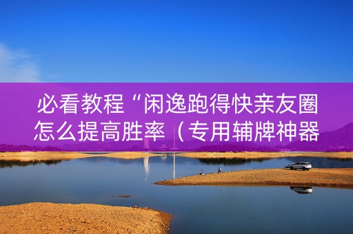 必看教程“闲逸跑得快亲友圈怎么提高胜率（专用辅牌神器免安装）